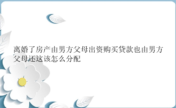 离婚了房产由男方父母出资购买贷款也由男方父母还这该怎么分配