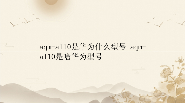 aqm-al10是华为什么型号 aqm-al10是啥华为型号