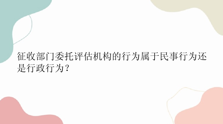 征收部门委托评估机构的行为属于民事行为还是行政行为？