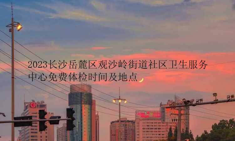 2023长沙岳麓区观沙岭街道社区卫生服务中心免费体检时间及地点