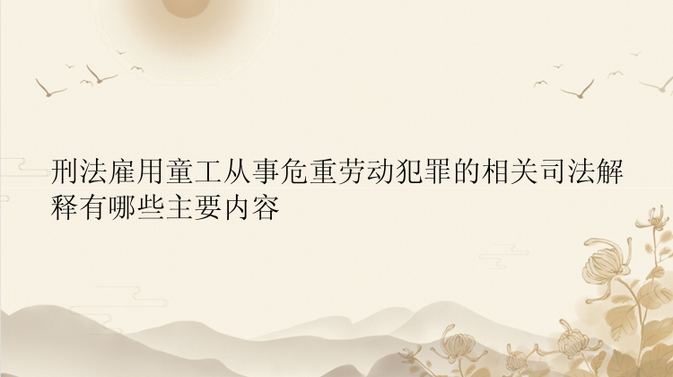 刑法雇用童工从事危重劳动犯罪的相关司法解释有哪些主要内容