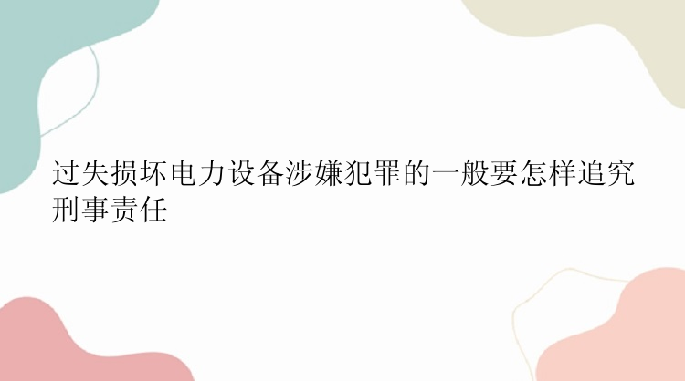 过失损坏电力设备涉嫌犯罪的一般要怎样追究刑事责任