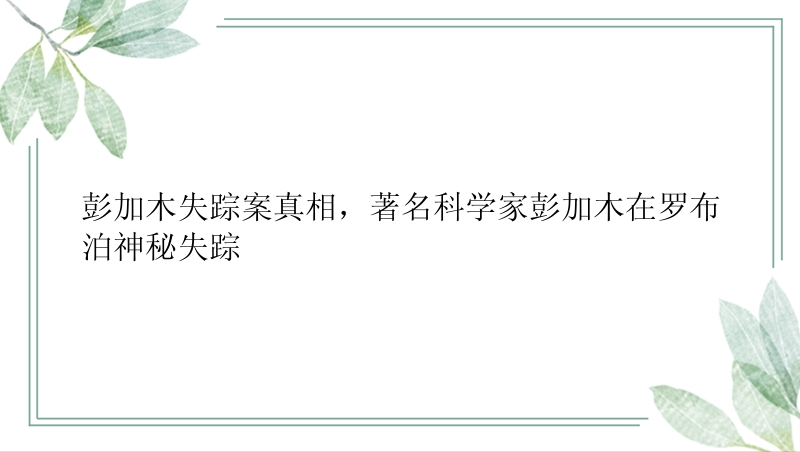 彭加木失踪案真相，著名科学家彭加木在罗布泊神秘失踪