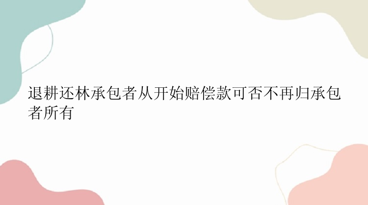 退耕还林承包者从开始赔偿款可否不再归承包者所有