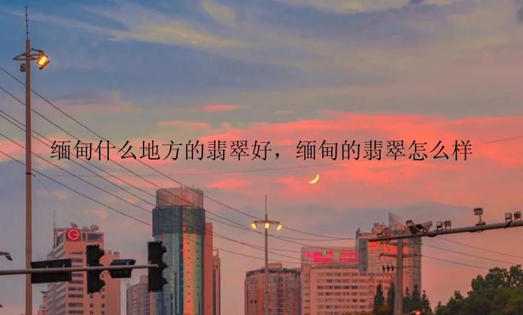 缅甸什么地方的翡翠好，缅甸的翡翠怎么样