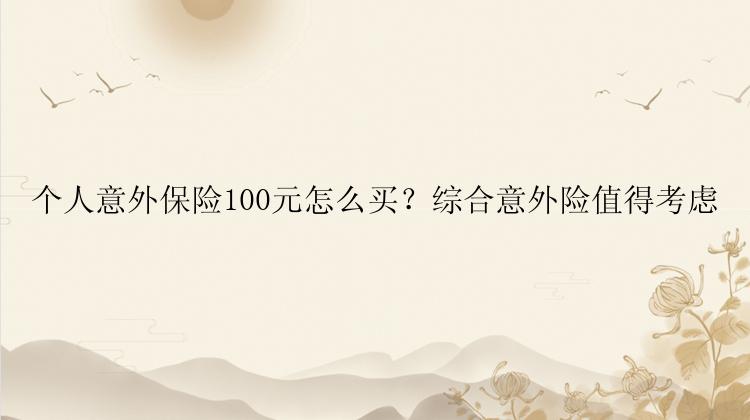 个人意外保险100元怎么买？综合意外险值得考虑