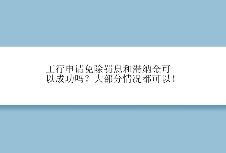 工行申请免除罚息和滞纳金可以成功吗？大部分情况都可以！