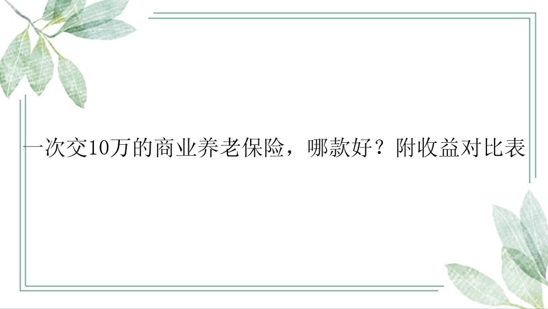 一次交10万的商业养老保险，哪款好？附收益对比表