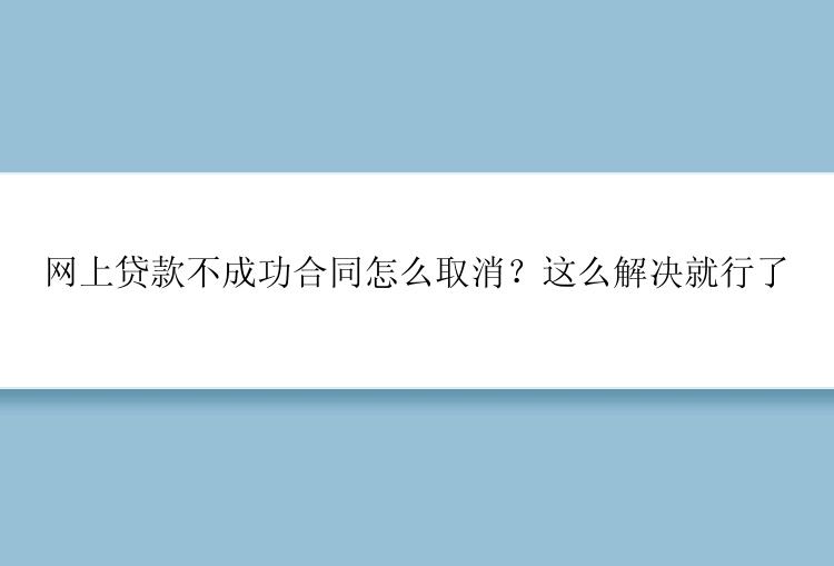 网上贷款不成功合同怎么取消？这么解决就行了