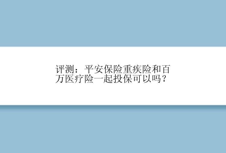 评测：平安保险重疾险和百万医疗险一起投保可以吗？