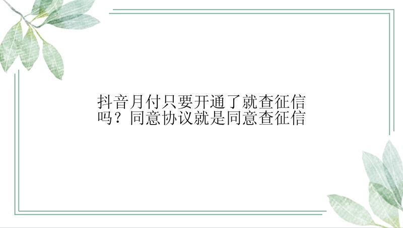 抖音月付只要开通了就查征信吗？同意协议就是同意查征信