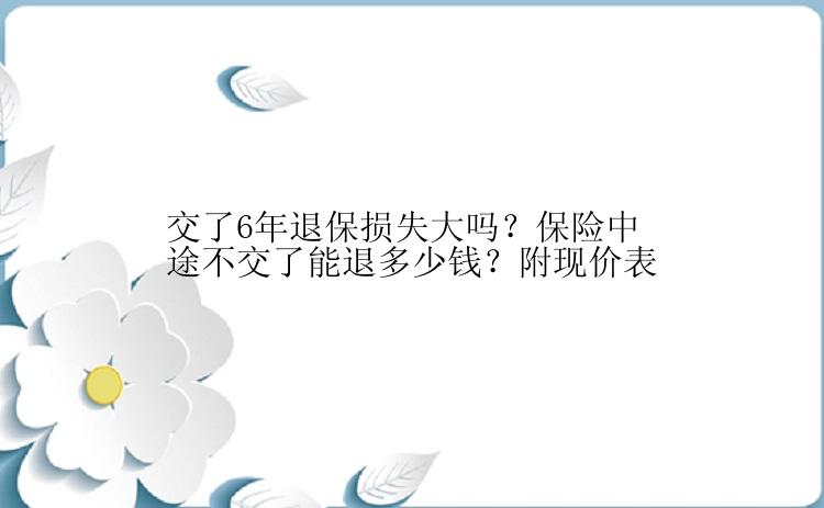 交了6年退保损失大吗？保险中途不交了能退多少钱？附现价表