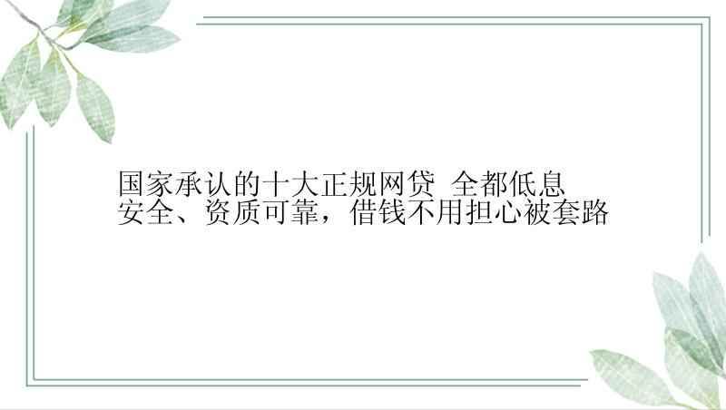 国家承认的十大正规网贷 全都低息安全、资质可靠，借钱不用担心被套路