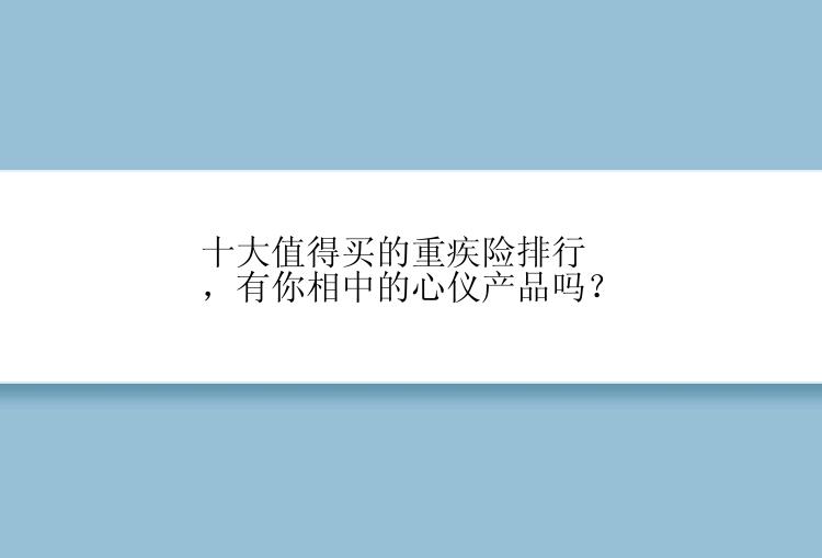 十大值得买的重疾险排行，有你相中的心仪产品吗？