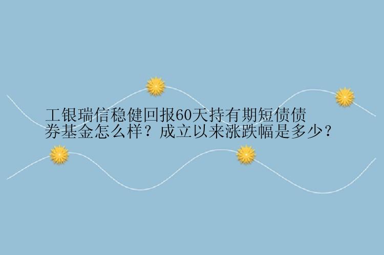 工银瑞信稳健回报60天持有期短债债券基金怎么样？成立以来涨跌幅是多少？