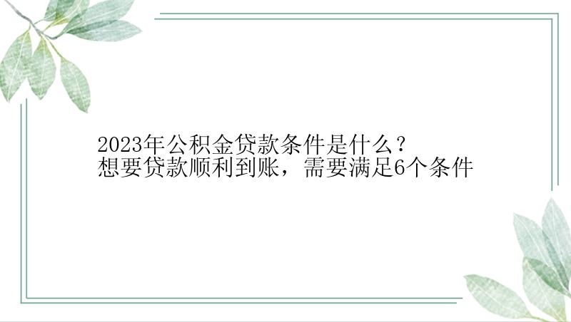 2023年公积金贷款条件是什么？想要贷款顺利到账，需要满足6个条件