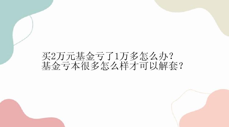 买2万元基金亏了1万多怎么办？基金亏本很多怎么样才可以解套？