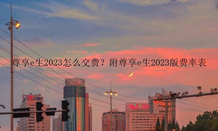 尊享e生2023怎么交费？附尊享e生2023版费率表