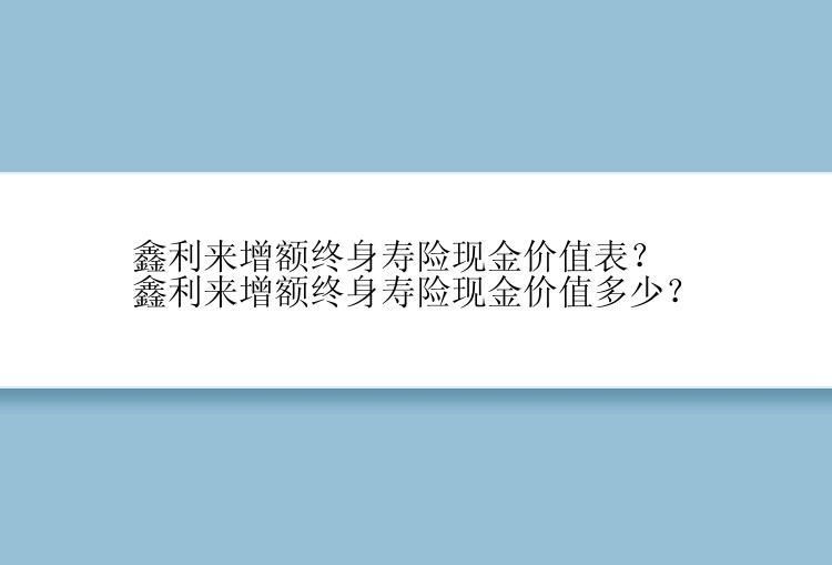 鑫利来增额终身寿险现金价值表？鑫利来增额终身寿险现金价值多少？