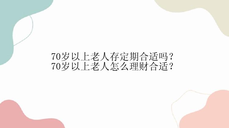 70岁以上老人存定期合适吗？70岁以上老人怎么理财合适？