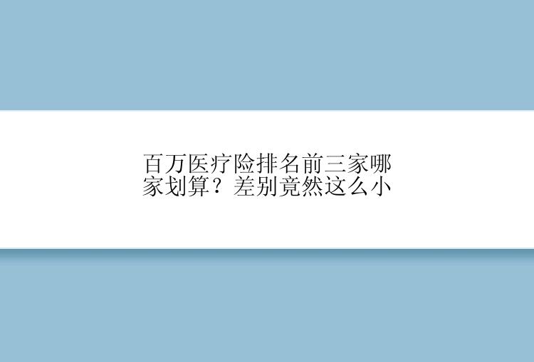 百万医疗险排名前三家哪家划算？差别竟然这么小