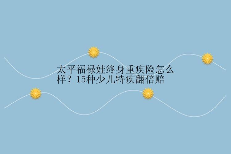 太平福禄娃终身重疾险怎么样？15种少儿特疾翻倍赔