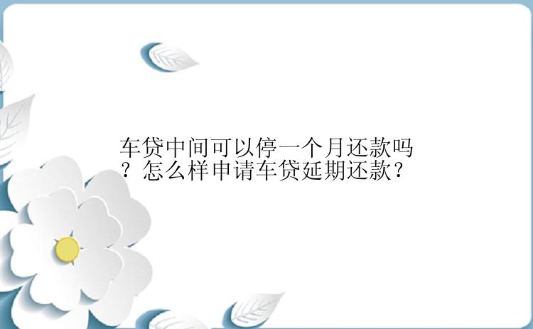 车贷中间可以停一个月还款吗？怎么样申请车贷延期还款？