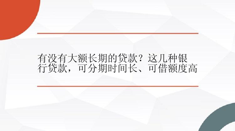 有没有大额长期的贷款？这几种银行贷款，可分期时间长、可借额度高