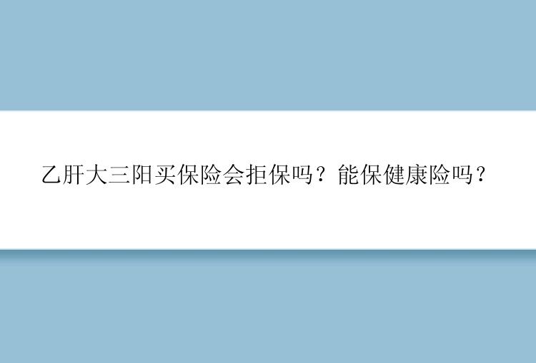 乙肝大三阳买保险会拒保吗？能保健康险吗？