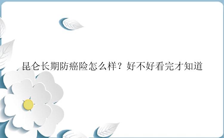 昆仑长期防癌险怎么样？好不好看完才知道