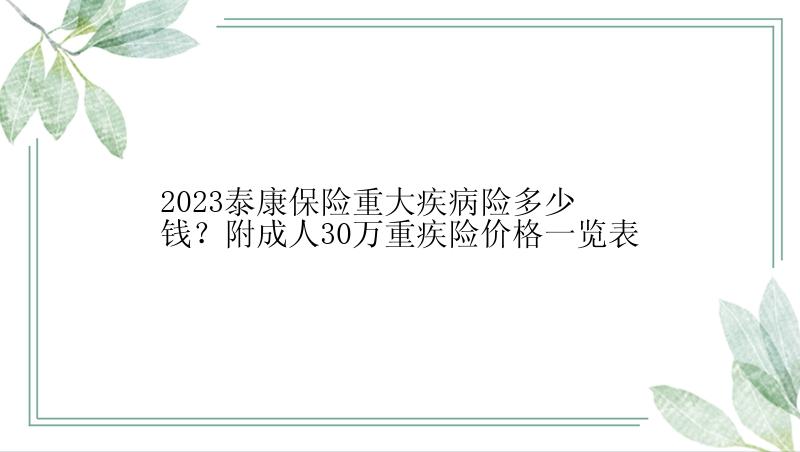 2023泰康保险重大疾病险多少钱？附成人30万重疾险价格一览表