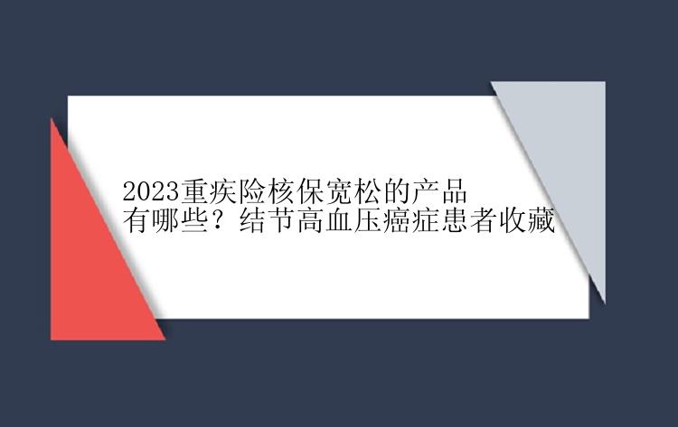 2023重疾险核保宽松的产品有哪些？结节高血压癌症患者收藏