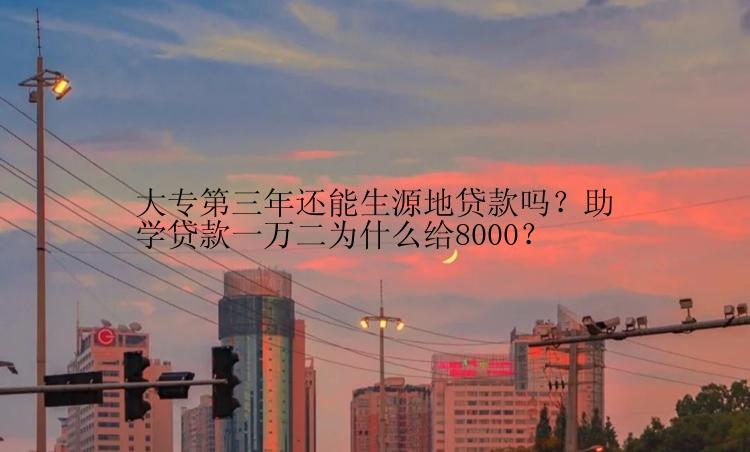 大专第三年还能生源地贷款吗？助学贷款一万二为什么给8000？