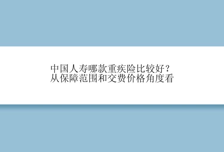 中国人寿哪款重疾险比较好？从保障范围和交费价格角度看