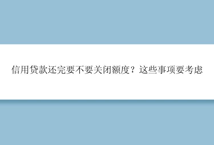 信用贷款还完要不要关闭额度？这些事项要考虑