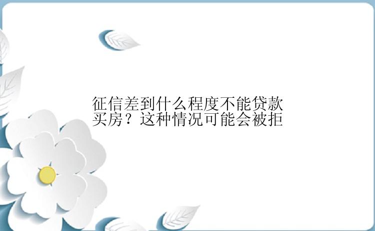 征信差到什么程度不能贷款买房？这种情况可能会被拒