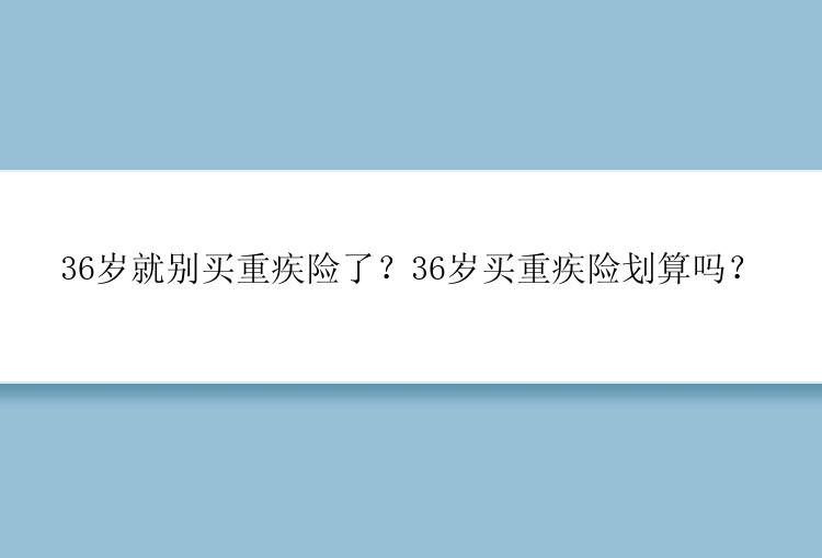 36岁就别买重疾险了？36岁买重疾险划算吗？