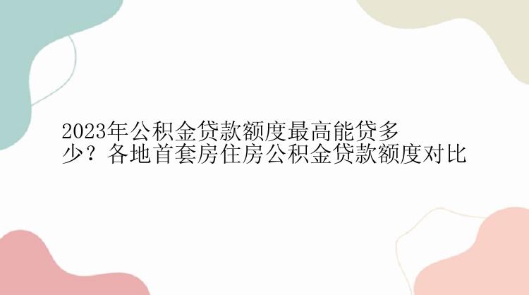 2023年公积金贷款额度最高能贷多少？各地首套房住房公积金贷款额度对比