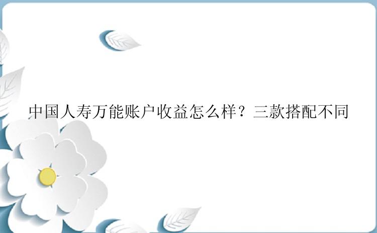 中国人寿万能账户收益怎么样？三款搭配不同