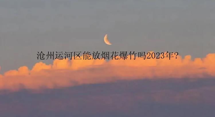 沧州运河区能放烟花爆竹吗2023年?