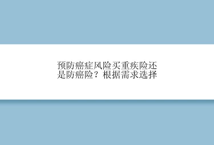 预防癌症风险买重疾险还是防癌险？根据需求选择