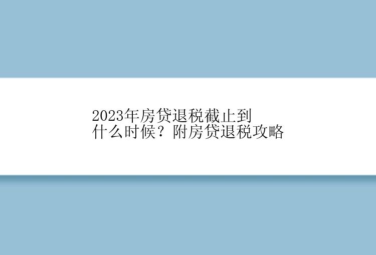 2023年房贷退税截止到什么时候？附房贷退税攻略