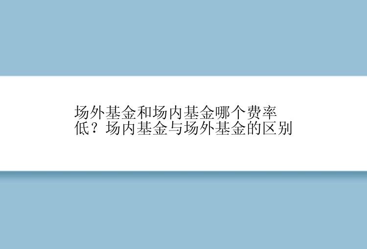 场外基金和场内基金哪个费率低？场内基金与场外基金的区别