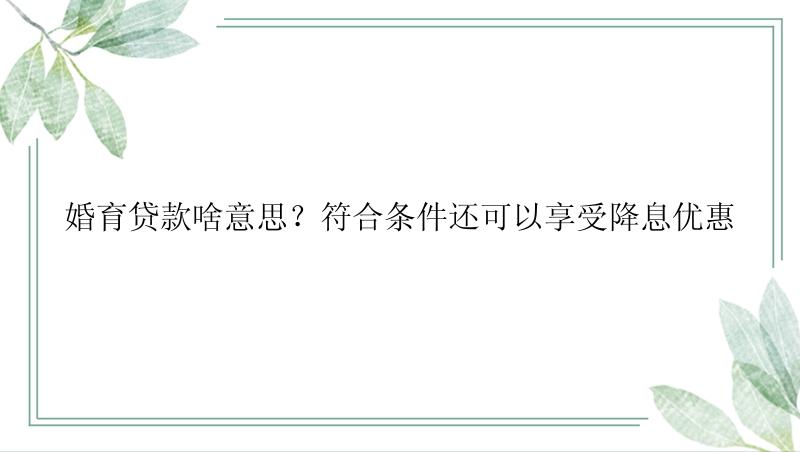 婚育贷款啥意思？符合条件还可以享受降息优惠