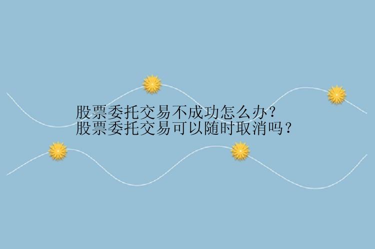 股票委托交易不成功怎么办？股票委托交易可以随时取消吗？