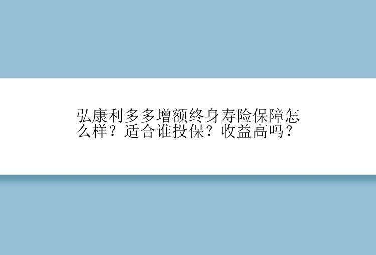 弘康利多多增额终身寿险保障怎么样？适合谁投保？收益高吗？