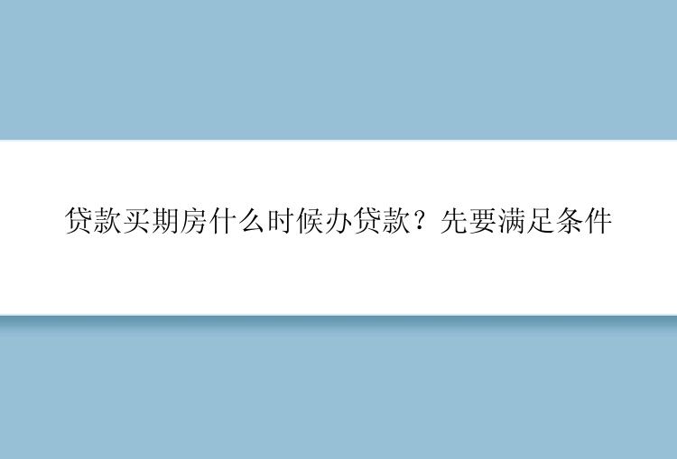 贷款买期房什么时候办贷款？先要满足条件