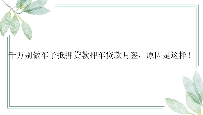 千万别做车子抵押贷款押车贷款月签，原因是这样！