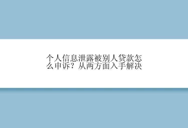 个人信息泄露被别人贷款怎么申诉？从两方面入手解决