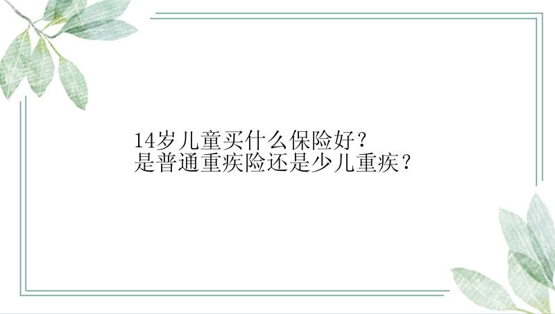 14岁儿童买什么保险好？是普通重疾险还是少儿重疾？